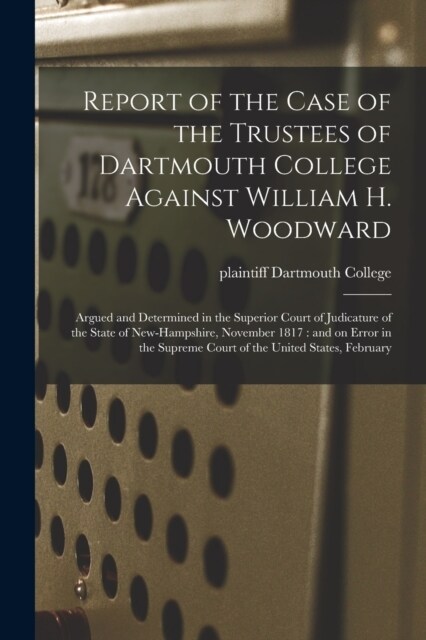 Report of the Case of the Trustees of Dartmouth College Against William H. Woodward: Argued and Determined in the Superior Court of Judicature of the (Paperback)