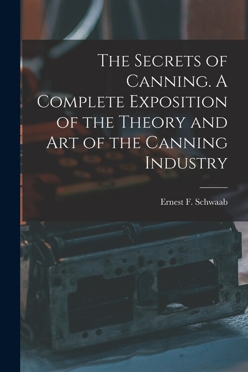 The Secrets of Canning. A Complete Exposition of the Theory and Art of the Canning Industry (Paperback)