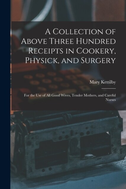 A Collection of Above Three Hundred Receipts in Cookery, Physick, and Surgery: For the Use of All Good Wives, Tender Mothers, and Careful Nurses (Paperback)