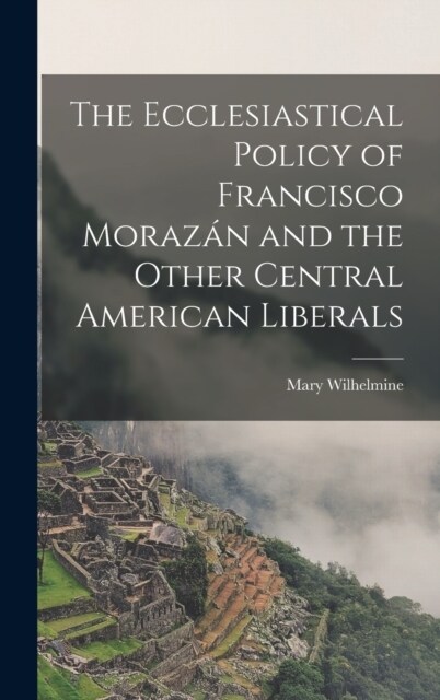 The Ecclesiastical Policy of Francisco Moraz? and the Other Central American Liberals (Hardcover)
