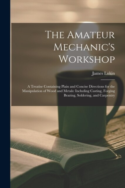 The Amateur Mechanics Workshop: A Treatise Containing Plain and Concise Directions for the Manipulation of Wood and Metals: Including Casting, Forgin (Paperback)