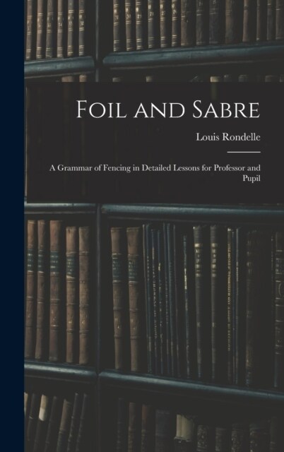 Foil and Sabre; a Grammar of Fencing in Detailed Lessons for Professor and Pupil (Hardcover)