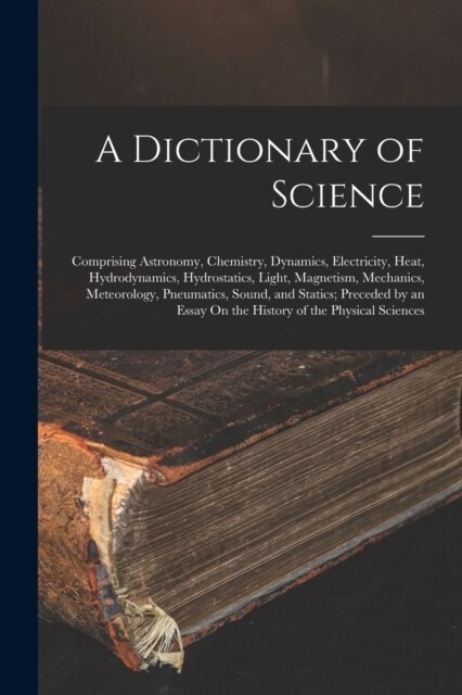 A Dictionary of Science: Comprising Astronomy, Chemistry, Dynamics, Electricity, Heat, Hydrodynamics, Hydrostatics, Light, Magnetism, Mechanics (Paperback)