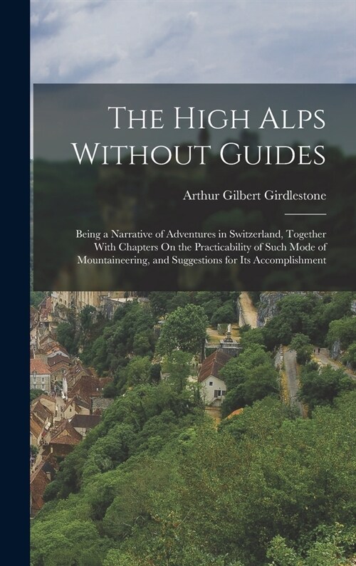 The High Alps Without Guides: Being a Narrative of Adventures in Switzerland, Together With Chapters On the Practicability of Such Mode of Mountaine (Hardcover)