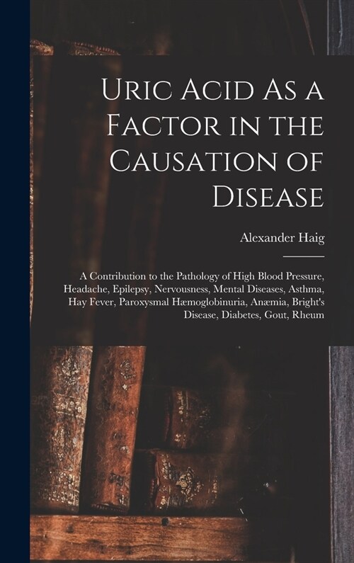 Uric Acid As a Factor in the Causation of Disease: A Contribution to the Pathology of High Blood Pressure, Headache, Epilepsy, Nervousness, Mental Dis (Hardcover)