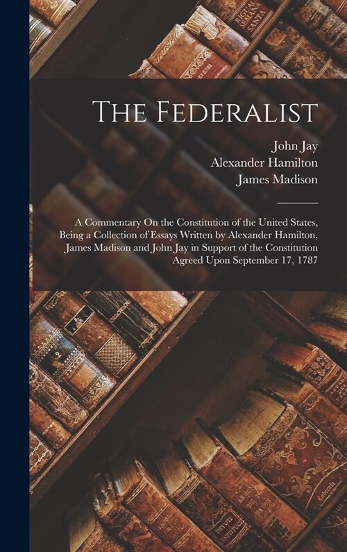 The Federalist: A Commentary On the Constitution of the United States, Being a Collection of Essays Written by Alexander Hamilton, Jam (Hardcover)