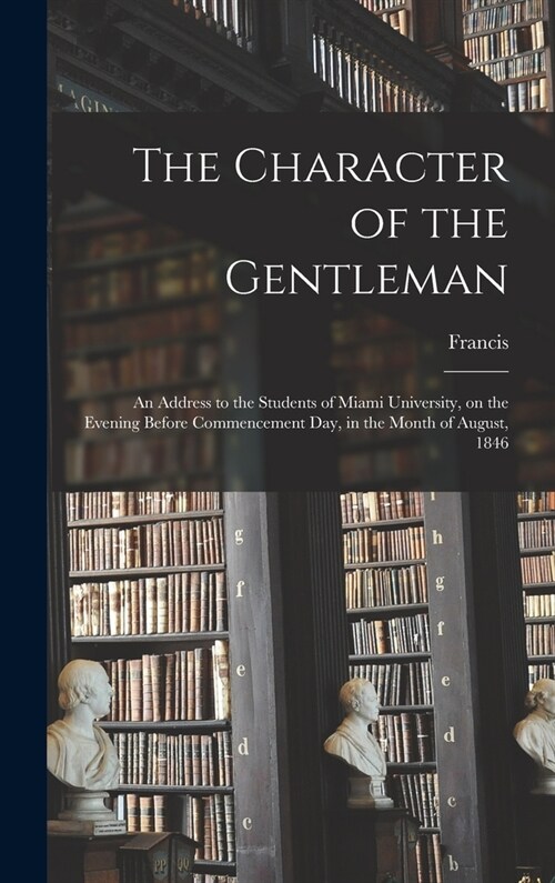 The Character of the Gentleman: An Address to the Students of Miami University, on the Evening Before Commencement Day, in the Month of August, 1846 (Hardcover)