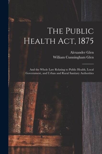 The Public Health Act, 1875: And the Whole Law Relating to Public Health, Local Government, and Urban and Rural Sanitary Authorities (Paperback)