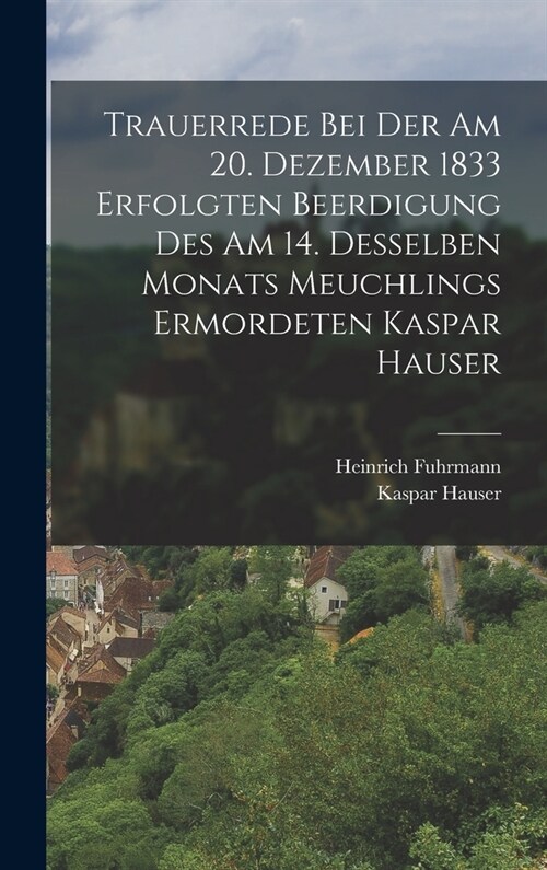 Trauerrede Bei Der Am 20. Dezember 1833 Erfolgten Beerdigung Des Am 14. Desselben Monats Meuchlings Ermordeten Kaspar Hauser (Hardcover)