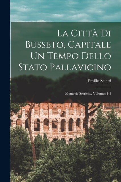 La Citt?Di Busseto, Capitale Un Tempo Dello Stato Pallavicino: Memorie Storiche, Volumes 1-3 (Paperback)