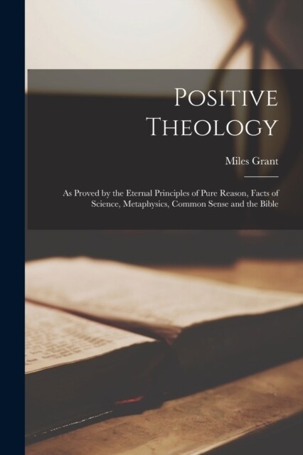 Positive Theology: As Proved by the Eternal Principles of Pure Reason, Facts of Science, Metaphysics, Common Sense and the Bible (Paperback)