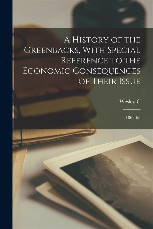 A History of the Greenbacks, With Special Reference to the Economic Consequences of Their Issue: 1862-65 (Paperback)