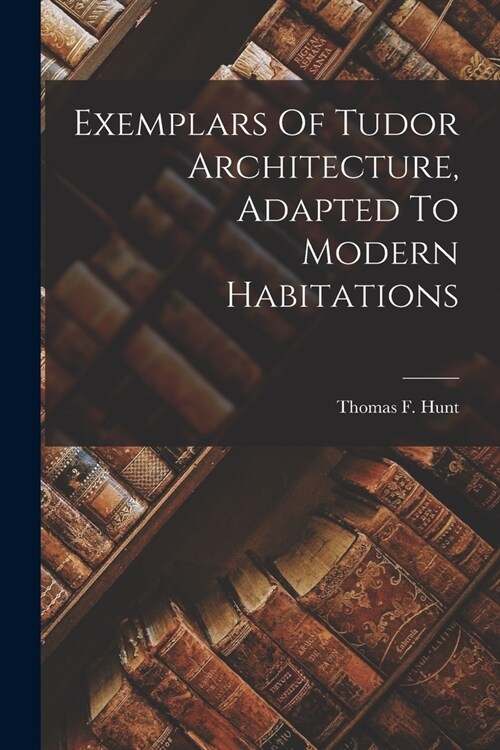 Exemplars Of Tudor Architecture, Adapted To Modern Habitations (Paperback)