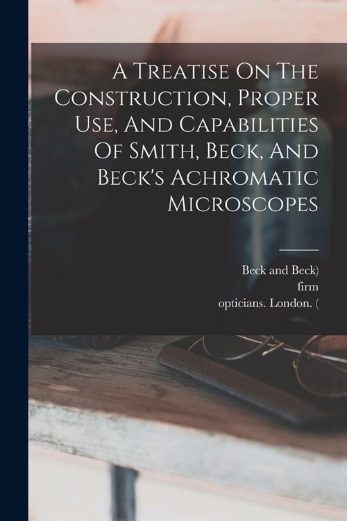 A Treatise On The Construction, Proper Use, And Capabilities Of Smith, Beck, And Becks Achromatic Microscopes (Paperback)