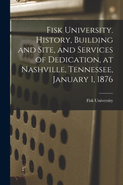 Fisk University. History, Building and Site, and Services of Dedication, at Nashville, Tennessee, January 1, 1876 (Paperback)