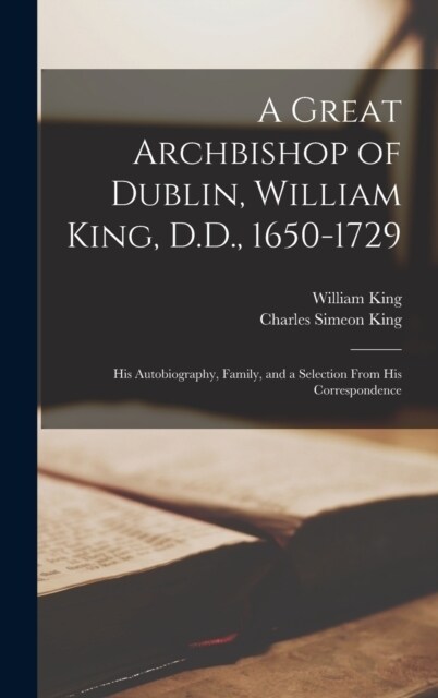 A Great Archbishop of Dublin, William King, D.D., 1650-1729: His Autobiography, Family, and a Selection From His Correspondence (Hardcover)