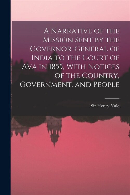 A Narrative of the Mission Sent by the Governor-general of India to the Court of Ava in 1855, With Notices of the Country, Government, and People (Paperback)