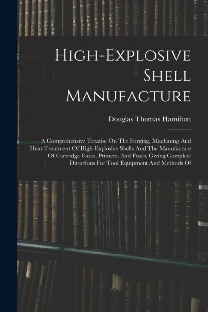 High-explosive Shell Manufacture: A Comprehensive Treatise On The Forging, Machining And Heat-treatment Of High-explosive Shells And The Manufacture O (Paperback)