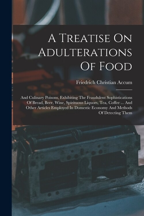 A Treatise On Adulterations Of Food: And Culinary Poisons, Exhibiting The Fraudulent Sophistications Of Bread, Beer, Wine, Spirituous Liquors, Tea, Co (Paperback)