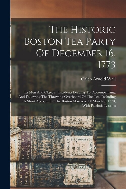 The Historic Boston Tea Party Of December 16, 1773: Its Men And Objects: Incidents Leading To, Accompanying, And Following The Throwing Overboard Of T (Paperback)