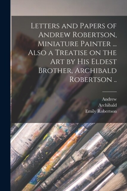 Letters and Papers of Andrew Robertson, Miniature Painter ... Also a Treatise on the Art by His Eldest Brother, Archibald Robertson .. (Paperback)