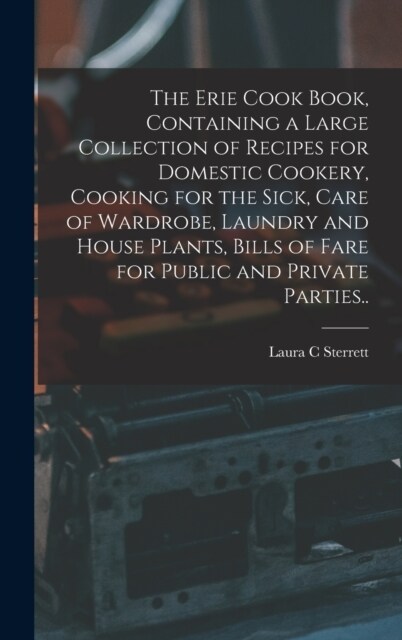 The Erie Cook Book, Containing a Large Collection of Recipes for Domestic Cookery, Cooking for the Sick, Care of Wardrobe, Laundry and House Plants, B (Hardcover)