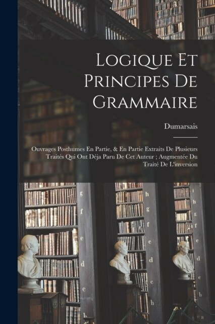 Logique Et Principes De Grammaire: Ouvrages Posthumes En Partie, & En Partie Extraits De Plusieurs Trait? Qui Ont D?a Paru De Cet Auteur; Augment? (Paperback)