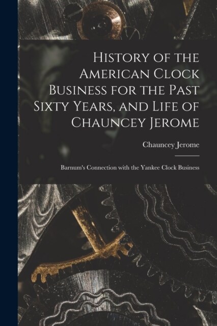 History of the American Clock Business for the Past Sixty Years, and Life of Chauncey Jerome: Barnums Connection with the Yankee Clock Business (Paperback)