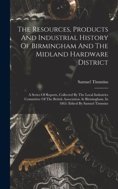 The Resources, Products And Industrial History Of Birmingham And The Midland Hardware District: A Series Of Reports, Collected By The Local Industries (Hardcover)