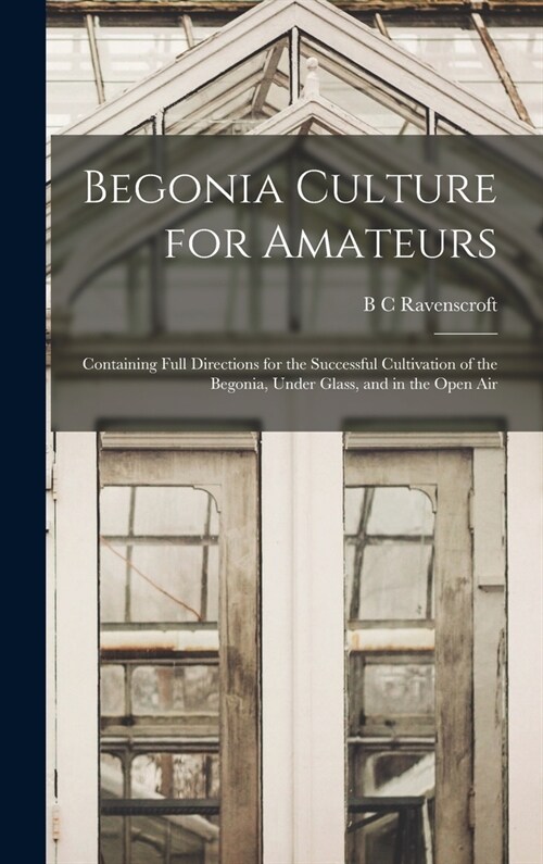 Begonia Culture for Amateurs: Containing Full Directions for the Successful Cultivation of the Begonia, Under Glass, and in the Open Air (Hardcover)