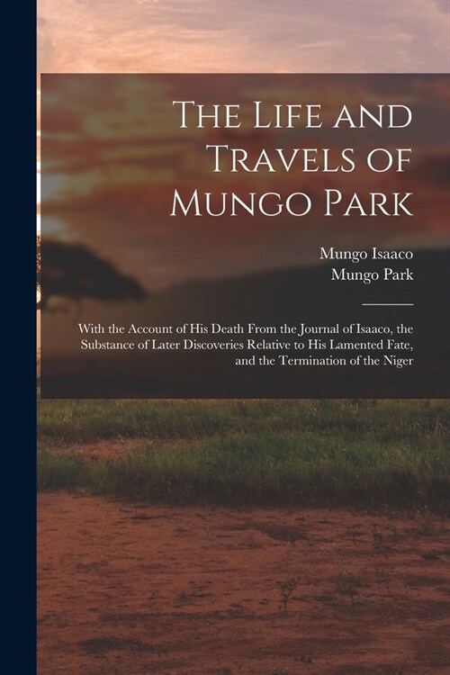 The Life and Travels of Mungo Park: With the Account of His Death From the Journal of Isaaco, the Substance of Later Discoveries Relative to His Lamen (Paperback)