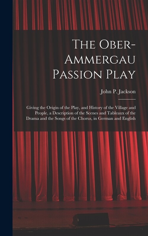 The Ober-Ammergau Passion Play: Giving the Origin of the Play, and History of the Village and People, a Description of the Scenes and Tableaux of the (Hardcover)