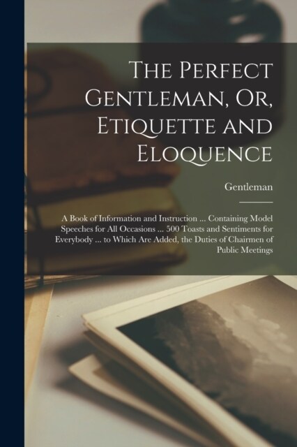 The Perfect Gentleman, Or, Etiquette and Eloquence: A Book of Information and Instruction ... Containing Model Speeches for All Occasions ... 500 Toas (Paperback)
