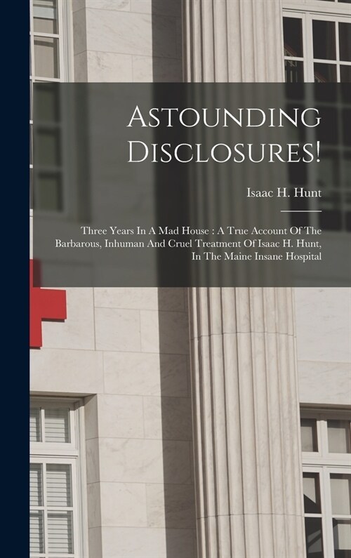 Astounding Disclosures!: Three Years In A Mad House: A True Account Of The Barbarous, Inhuman And Cruel Treatment Of Isaac H. Hunt, In The Main (Hardcover)