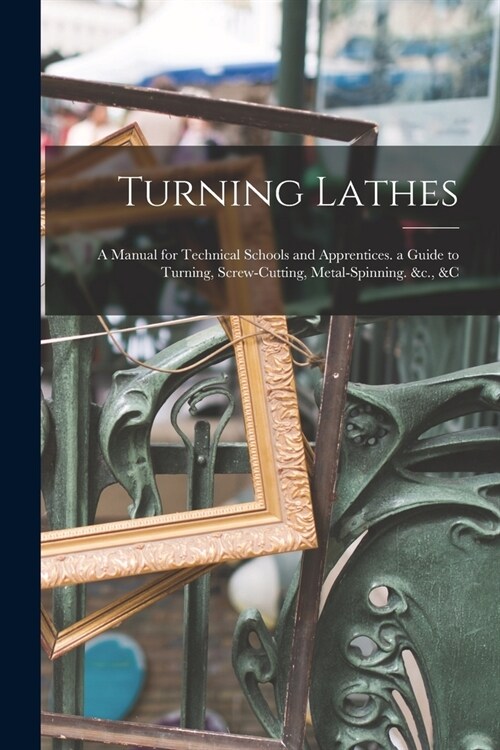Turning Lathes: A Manual for Technical Schools and Apprentices. a Guide to Turning, Screw-Cutting, Metal-Spinning. &c., &c (Paperback)