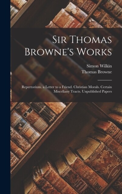 Sir Thomas Brownes Works: Repertorium. a Letter to a Friend. Christian Morals. Certain Miscellany Tracts. Unpublished Papers (Hardcover)