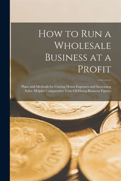 How to Run a Wholesale Business at a Profit: Plans and Methods for Cutting Down Expenses and Increasing Sales, Helpful Comparative Cost-Of-Doing-Busin (Paperback)