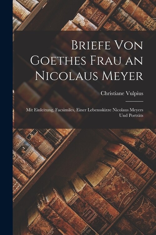 Briefe Von Goethes Frau an Nicolaus Meyer: Mit Einleitung, Facsimiles, Einer Lebensskizze Nicolaus Meyers Und Portr?s (Paperback)