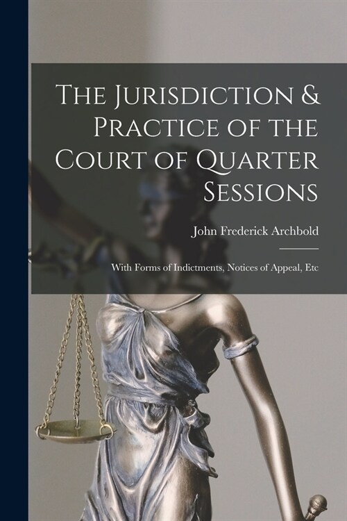 The Jurisdiction & Practice of the Court of Quarter Sessions: With Forms of Indictments, Notices of Appeal, Etc (Paperback)