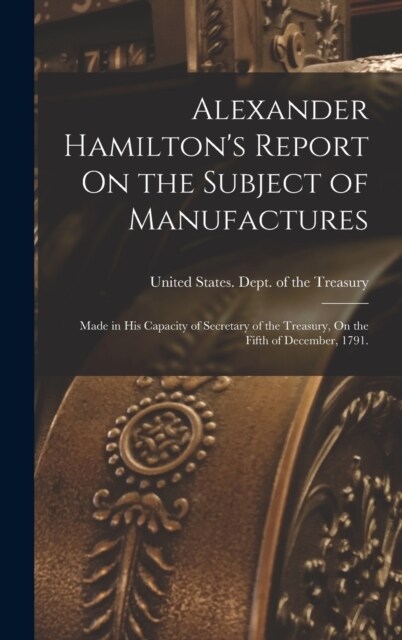 Alexander Hamiltons Report On the Subject of Manufactures: Made in His Capacity of Secretary of the Treasury, On the Fifth of December, 1791. (Hardcover)