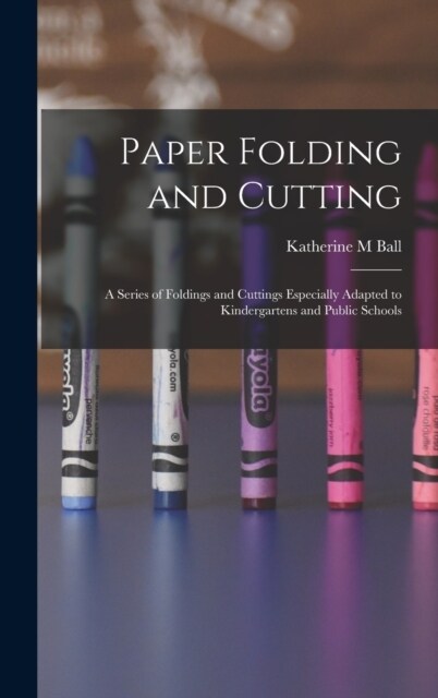 Paper Folding and Cutting; a Series of Foldings and Cuttings Especially Adapted to Kindergartens and Public Schools (Hardcover)