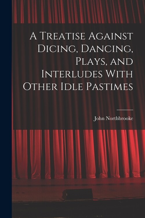 A Treatise Against Dicing, Dancing, Plays, and Interludes With Other Idle Pastimes (Paperback)