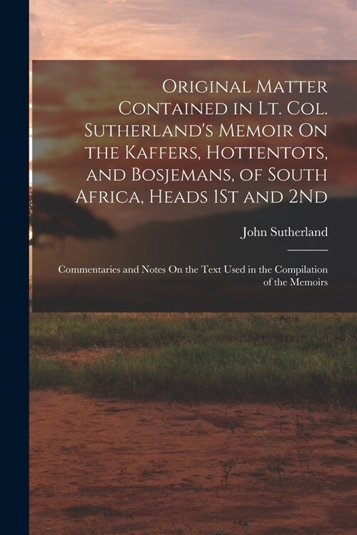 Original Matter Contained in Lt. Col. Sutherlands Memoir On the Kaffers, Hottentots, and Bosjemans, of South Africa, Heads 1St and 2Nd: Commentaries (Paperback)