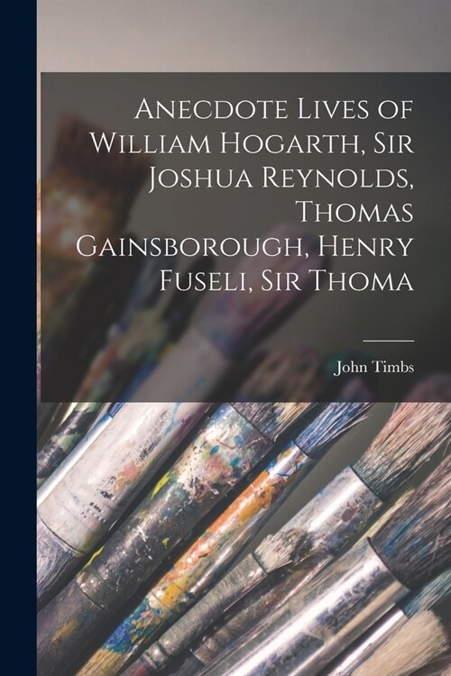 Anecdote Lives of William Hogarth, Sir Joshua Reynolds, Thomas Gainsborough, Henry Fuseli, Sir Thoma (Paperback)
