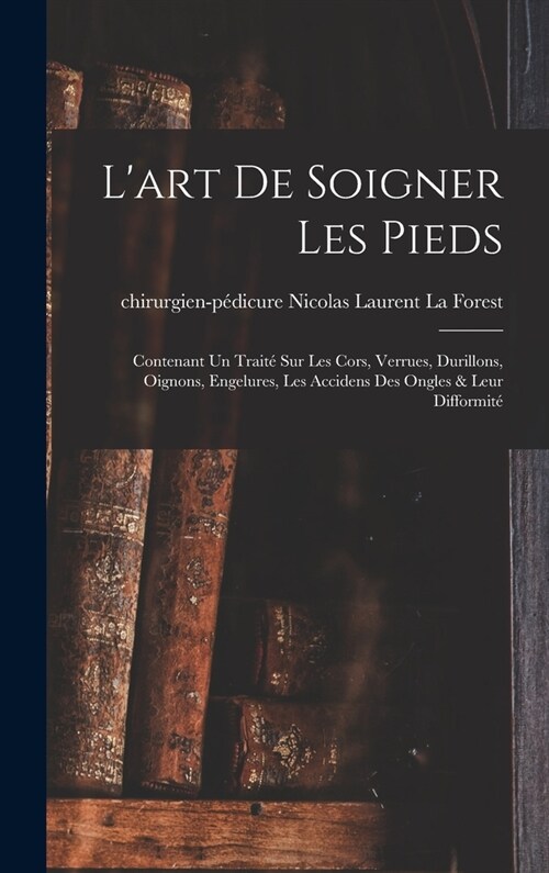 Lart De Soigner Les Pieds: Contenant Un Trait?Sur Les Cors, Verrues, Durillons, Oignons, Engelures, Les Accidens Des Ongles & Leur Difformit? (Hardcover)