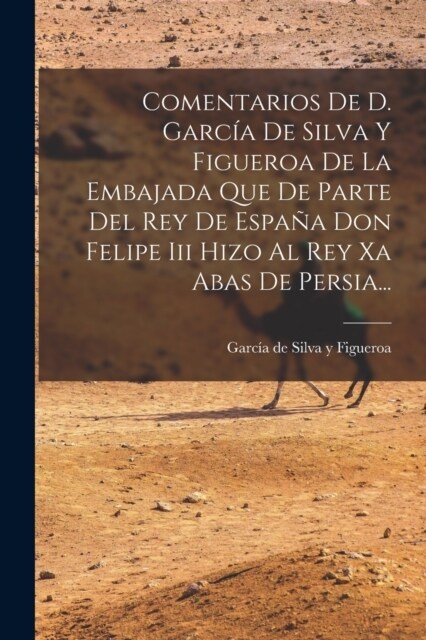 Comentarios De D. Garc? De Silva Y Figueroa De La Embajada Que De Parte Del Rey De Espa? Don Felipe Iii Hizo Al Rey Xa Abas De Persia... (Paperback)