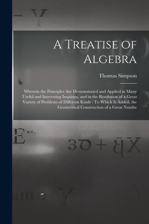 A Treatise of Algebra: Wherein the Principles Are Demonstrated and Applied in Many Useful and Interesting Inquiries, and in the Resolution of (Paperback)