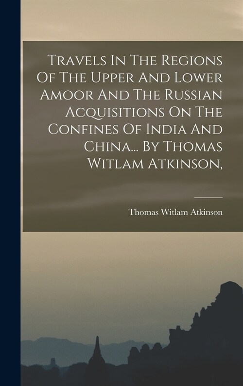 Travels In The Regions Of The Upper And Lower Amoor And The Russian Acquisitions On The Confines Of India And China... By Thomas Witlam Atkinson, (Hardcover)