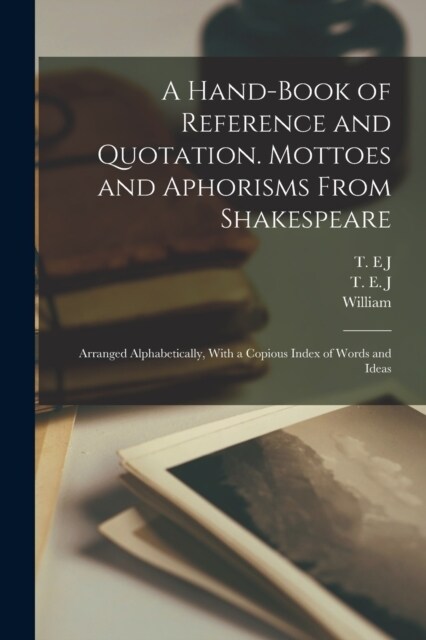 A Hand-book of Reference and Quotation. Mottoes and Aphorisms From Shakespeare: Arranged Alphabetically, With a Copious Index of Words and Ideas (Paperback)