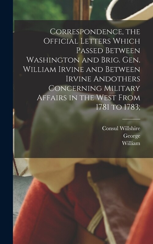 Correspondence, the Official Letters Which Passed Between Washington and Brig. Gen. William Irvine and Between Irvine Andothers Concerning Military Af (Hardcover)